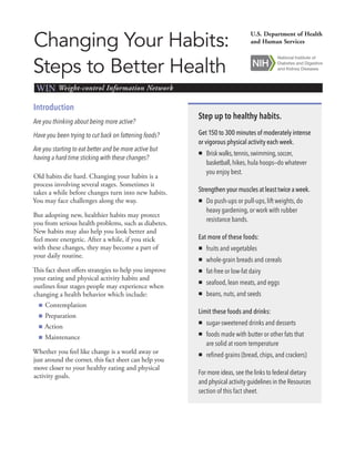 Changing Your Habits:
Steps to Better Health
WIN Weight-control Information Network
U.S. Department of Health
and Human Services
Introduction
Are you thinking about being more active?
Have you been trying to cut back on fattening foods?
Are you starting to eat better and be more active but
having a hard time sticking with these changes?
Old habits die hard. Changing your habits is a
process involving several stages. Sometimes it
takes a while before changes turn into new habits.
You may face challenges along the way.
But adopting new, healthier habits may protect
you from serious health problems, such as diabetes.
New habits may also help you look better and
feel more energetic. After a while, if you stick
with these changes, they may become a part of
your daily routine.
This fact sheet offers strategies to help you improve
your eating and physical activity habits and
outlines four stages people may experience when
changing a health behavior which include:
■■ Contemplation
■■ Preparation
■■ Action
■■ Maintenance
Whether you feel like change is a world away or
just around the corner, this fact sheet can help you
move closer to your healthy eating and physical
activity goals.
Step up to healthy habits.
Get 150 to 300 minutes of moderately intense
or vigorous physical activity each week.
„„ Briskwalks,tennis,swimming,soccer,
basketball,hikes,hula hoops—do whatever
you enjoy best.
Strengthen your muscles at least twice a week.
„„ Do push-ups or pull-ups, lift weights, do
heavy gardening, or work with rubber
resistance bands.
Eat more of these foods:
„„ fruits and vegetables
„„ whole-grain breads and cereals
„„ fat-free or low-fat dairy
„„ seafood, lean meats, and eggs
„„ beans, nuts, and seeds
Limit these foods and drinks:
„„ sugar-sweetened drinks and desserts
„„ foods made with butter or other fats that
are solid at room temperature
„„ refined grains (bread, chips, and crackers)
For more ideas, see the links to federal dietary
and physical activity guidelines in the Resources
section of this fact sheet.
 