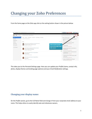 1
Changing your Zoho Preferences
From the home page on the Zoho app click on the setting button shown in the picture below:
This takes you to the Personal Settings page. Here you can update your Profile (name, contact info,
photo, display themes and landing page options) and your Email Notification settings.
Changing your display name:
On the Profile section, go to the Full Name field and change it from your corporate email address to your
name. This helps others to easily identify task and milestones owners.
 