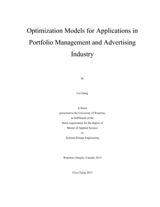 Optimization Models for Applications in
Portfolio Management and Advertising
Industry
by
Lu Chang
A thesis
presented to the University of Waterloo
in fulfillment of the
thesis requirement for the degree of
Master of Applied Science
in
Systems Design Engineering
Waterloo, Ontario, Canada, 2013
©Lu Chang 2013
 