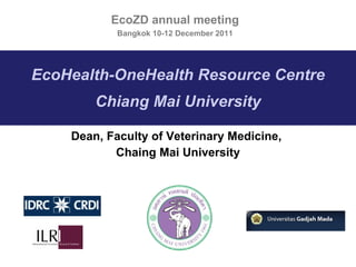 EcoHealth-OneHealth Resource Centre Chiang Mai University Dean, Faculty of Veterinary Medicine,  Chaing Mai University EcoZD annual meeting Bangkok 10-12 December 2011 