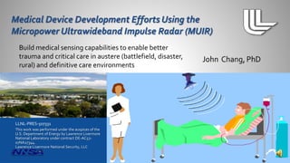 Build medical sensing capabilities to enable better 
trauma and critical care in austere (battlefield, disaster, 
rural) and definitive care environments 
LLNL-PRES-507331 
This work was performed under the auspices of the 
U.S. Department of Energy by Lawrence Livermore 
National Laboratory under contract DE-AC52- 
07NA27344. 
Lawrence Livermore National Security, LLC 
 