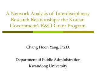 A Network Analysis of Interdisciplinary Research Relationships: the Korean Government’s R&D Grant Program Chang Hoon Yang, Ph.D. Department of Public Administration Kwandong University 