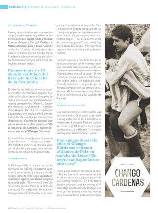 PERSONAJE! ENTREVISTA AL CHANGO CÁRDENAS




La llegada al Cilindro                                 palo y la pelota fue al segundo. Y en
                                                       la siguiente jugada después de un
Racing retomaba los entrenamientos                     tremendo pique del santiagueño el
luego de salir campeón y el Polaco los                 centro fue a parar nuevamente al
conocía a todos: Negri, Anido y Mesías;                mismo lugar. “¡Parecía como si me
Blanco, Peano y Sacchi; Corbatta,                      estuviera cargando!”, recuerda hoy
Pizzuti, Mansilla, Sosa y Belén. Cuando                entre risas Cárdenas. Por suerte la
tenía 9 o 10 años el verdulero del                     tercera fue la vencida y el goleador
barrio lo había hecho hincha de la                     no falló.
Academia y desde entonces se la ha-
bía rebuscado siempre para tener las                   En Santiago para celebrar los goles
figuritas de sus ídolos.                               se acostumbraba dar la mano o hacer
                                                       una palmada en la espalda, por lo que
Cuando tenía 9 o 10                                    Corbatta aprovechó para mostrarle al
años el verdulero del                                  Chango como era acá la cosa. “El tipo
barrio lo hizo hincha                                  me abrazó y me empezó a dar besos
                                                       por todos lados ¡Me baboseó todo!
de la Academia                                         Cuando hicimos el segundo gol se
                                                       miraba cómplice con los otros y se c…
El pibe fue recibido en el vestuario por
                                                       de risa. Me hicieron sentir muy bien.
el director técnico Saúl Ongaro. Los
                                                       Al otro día volvimos y fui jugador de
utileros le alcanzaron el canasto de
                                                       Racing.”
ropa y uno a uno fueron llegando sus
nuevos compañeros. “Federico Sacchi
                                                       Período de adaptación
era rubio, alto, grandote… ¡Parecía
Jhon Wayne! Detrás de él apareció
                                                       Las buenas noticias continuaron una
Corbattita y enseguida enfiló directo
                                                       semana más. El sábado siguiente
hacia donde estaba yo con su paso
                                                       Racing enfrentó en otro amistoso al
chaplinesco: Correte un poquito que
                                                       mismísimo Santos de Pelé en cancha
yo me siento acá. ¿Vos quien sos? Ah
                                                       de River y al Chango le tocó jugar
sí, vos sos el de Santiago… bueno en-
                                                       contra el astro de Brasil “¡Un negro
tonces vos sos el Chango Cárdenas.
                                                       santiagueño era otra cosa!”, se ríe.
En media de hora de práctica el –a
partir de ahora- “Chango” se despa-                    Con apenas dieciséis
chó con dos goles y al otro día viajó                  años el Chango
con el plantel para jugar un amistoso                  Cárdenas enfrentó
contra la selección de Mar del Plata.                  al Santos de Pelé en
                                                       cancha de River: “Un
La prueba final
                                                       negro santiagueño era
El Chango salió a la cancha con la
                                                       otra cosa”
camiseta de Racing y Corbatta se le
                                                       Pese a que hizo varios goles la rea-
acercó nuevamente con su cara de
                                                       lidad es que a la joven promesa le
pícaro para decirle algo. Acordate:
                                                       costó meterse en el equipo titular de
cuando yo agarre por afuera, vos picá
                                                       ese Racing campeón. “En 1962 habré
al primer palo. “Bueno, está bien”, le
                                                       jugado doce partidos en primera. Mi
respondió el pibe. Pero en la primera
                                                       papá dejó veinte años de trabajo y se
que ganó Corbatta por derecha el
                                                       vino con mi mamá y mis hermanas
Chango salió con todo para el primer
                                                       para Buenos Aires. Estábamos todos



30 | Obra Social de Viajantes Vendedores de la República Argentina
 