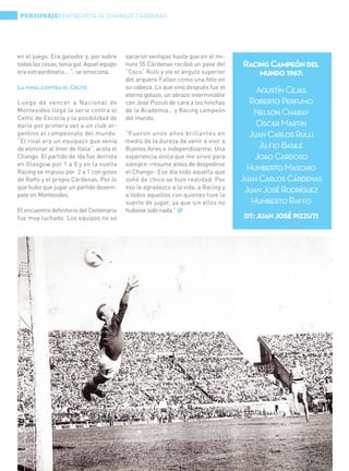 PERSONAJE! ENTREVISTA AL CHANGO CÁRDENAS




en el juego. Era ganador y, por sobre                   sacaron ventajas hasta que en el mi-
todas las cosas, tenía gol. Aquel equipo                nuto 55 Cárdenas recibió un pase del     Racing Campeón del
era extraordinario... “, se emociona.                   “Coco” Rulli y vio el ángulo superior        mundo 1967:
                                                        del arquero Fallon como una foto en
La final contra el Celtic                               su cabeza. Lo que vino después fue el
                                                        eterno golazo, un abrazo interminable
                                                                                                     Agustín Cejas
Luego de vencer a Nacional de                           con José Pizzuti de cara a los hinchas     Roberto Perfumo
Montevideo llegó la serie contra el                     de la Academia… y Racing campeón            Nelson Chabay
Celtic de Escocia y la posibilidad de                   del mundo.
darle por primera vez a un club ar-                                                                  Oscar Martin
gentino el campeonato del mundo.                        “Fueron unos años brillantes en            Juan Carlos Rulli
“El rival era un equipazo que venía                     medio de la dureza de venir a vivir a
de eliminar al Inter de Italia”, acota el               Buenos Aires e independizarme. Una            Alfio Basile
Chango. El partido de ida fue derrota                   experiencia única que me sirvió para         Joao Cardoso
en Glasgow por 1 a 0 y en la vuelta                     siempre –resume antes de despedirse
Racing se impuso por 2 a 1 con goles                    el Chango- Ese día todo aquello que
                                                                                                   Humberto Maschio
de Raffo y el propio Cárdenas. Por lo                   soñé de chico se hizo realidad. Por      Juan Carlos Cárdenas
que hubo que jugar un partido desem-                    eso le agradezco a la vida, a Racing y
pate en Montevideo.                                     a todos aquellos con quienes tuve la
                                                                                                  Juan José Rodríguez
                                                        suerte de jugar, ya que sin ellos no        Humberto Raffo
El encuentro definitorio del Centenario                 hubiese sido nada.” Ø
fue muy luchado. Los equipos no se                                                               dt: juan josé pizzuti




32 | Obra Social de Viajantes Vendedores de la República Argentina
 
