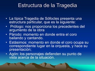 Estructura de la Tragedia
• La típica Tragedia de Sófocles presenta una
estructura particular, que es la siguiente:
• Prólogo: nos proporciona los precedentes del
argumento de la obra
• Pàrodo: momento en donde entra el coro
bailando y cantando.
• Estásimos: momento en donde el coro ocupa su
correspondiente lugar en la orquesta, y hace su
presentación;
• Agón: los personajes defienden su punto de
vista acerca de la situación.
 