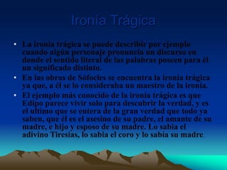 Ironía Trágica
• La ironía trágica se puede describir por ejemplo
cuando algún personaje pronuncia un discurso en
donde el sentido literal de las palabras poseen para él
un significado distinto.
• En las obras de Sófocles se encuentra la ironía trágica
ya que, a él se lo consideraba un maestro de la ironía.
• El ejemplo más conocido de la ironía trágica es que
Edipo parece vivir solo para descubrir la verdad, y es
el ultimo que se entera de la gran verdad que todo ya
saben, que él es el asesino de su padre, el amante de su
madre, e hijo y esposo de su madre. Lo sabia el
adivino Tiresias, lo sabia el coro y lo sabía su madre.
 