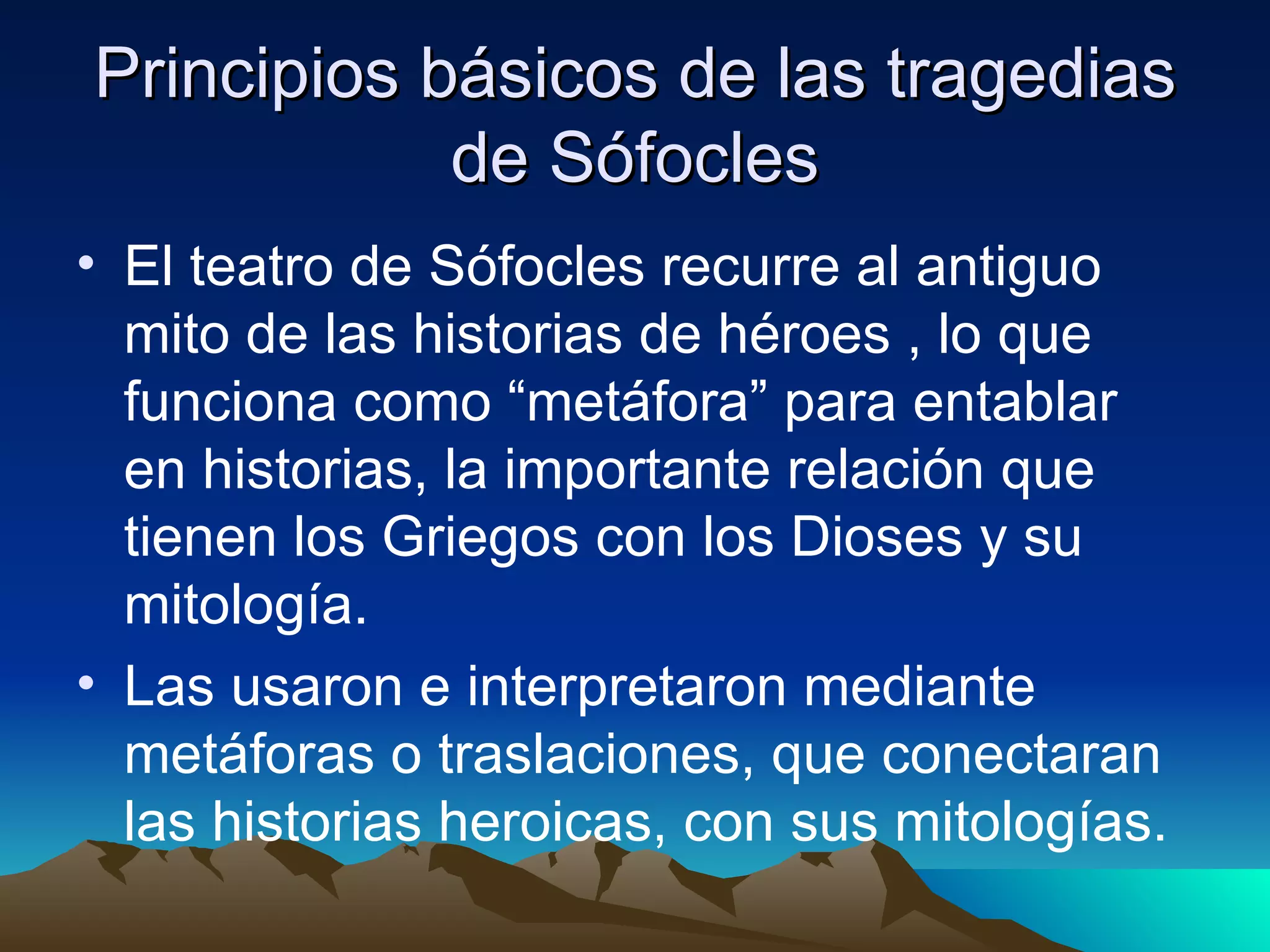 Principios básicos de las tragedias de Sófocles El teatro de Sófocles recurre al antiguo mito de las historias de héroes , lo que funciona como “metáfora” para entablar en historias, la importante relación que tienen los Griegos con los Dioses y su mitología. Las usaron e interpretaron mediante metáforas o traslaciones, que conectaran las historias heroicas, con sus mitologías. 
