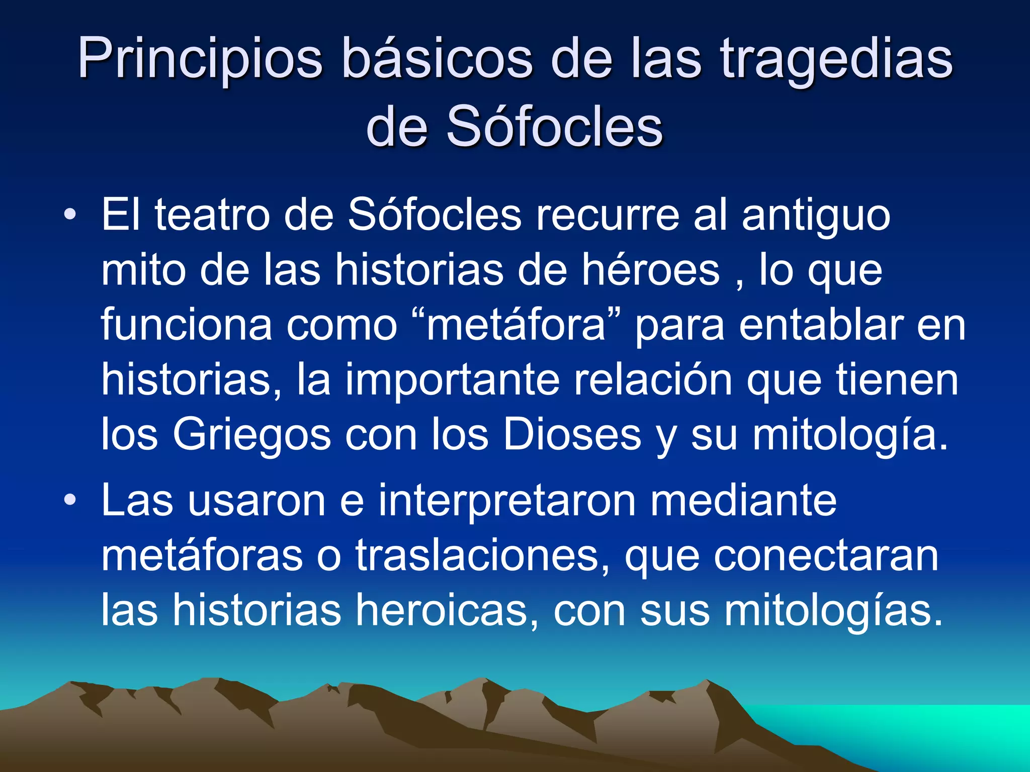 Principios básicos de las tragedias
de Sófocles
• El teatro de Sófocles recurre al antiguo
mito de las historias de héroes , lo que
funciona como “metáfora” para entablar en
historias, la importante relación que tienen
los Griegos con los Dioses y su mitología.
• Las usaron e interpretaron mediante
metáforas o traslaciones, que conectaran
las historias heroicas, con sus mitologías.
 