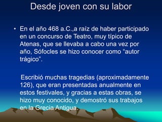 Desde joven con su labor
• En el año 468 a.C.,a raíz de haber participado
en un concurso de Teatro, muy típico de
Atenas, que se llevaba a cabo una vez por
año, Sófocles se hizo conocer como “autor
trágico”.
Escribió muchas tragedias (aproximadamente
126), que eran presentadas anualmente en
estos festivales, y gracias a estas obras, se
hizo muy conocido, y demostró sus trabajos
en la Grecia Antigua.
 