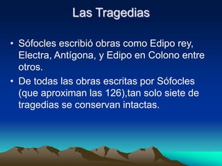 Las Tragedias
• Sófocles escribió obras como Edipo rey,
Electra, Antígona, y Edipo en Colono entre
otros.
• De todas las obras escritas por Sófocles
(que aproximan las 126),tan solo siete de
tragedias se conservan intactas.
 