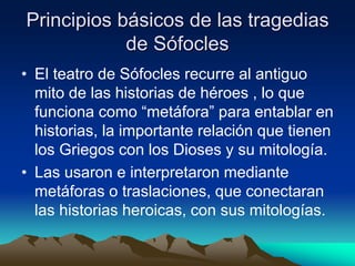 Principios básicos de las tragedias
de Sófocles
• El teatro de Sófocles recurre al antiguo
mito de las historias de héroes , lo que
funciona como “metáfora” para entablar en
historias, la importante relación que tienen
los Griegos con los Dioses y su mitología.
• Las usaron e interpretaron mediante
metáforas o traslaciones, que conectaran
las historias heroicas, con sus mitologías.
 