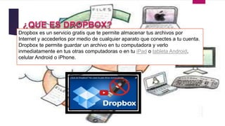 Dropbox es un servicio gratis que te permite almacenar tus archivos por
Internet y accederlos por medio de cualquier aparato que conectes a tu cuenta.
Dropbox te permite guardar un archivo en tu computadora y verlo
inmediatamente en tus otras computadoras o en tu iPad o tableta Android,
celular Android o iPhone.
 