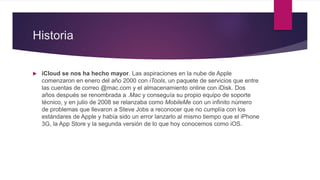 Historia
 iCloud se nos ha hecho mayor. Las aspiraciones en la nube de Apple
comenzaron en enero del año 2000 con iTools, un paquete de servicios que entre
las cuentas de correo @mac.com y el almacenamiento online con iDisk. Dos
años después se renombrada a .Mac y conseguía su propio equipo de soporte
técnico, y en julio de 2008 se relanzaba como MobileMe con un infinito número
de problemas que llevaron a Steve Jobs a reconocer que no cumplía con los
estándares de Apple y había sido un error lanzarlo al mismo tiempo que el iPhone
3G, la App Store y la segunda versión de lo que hoy conocemos como iOS.
 