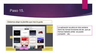 Paso 15.
Debemos elegir la plantilla que mas le guste
Damos
clic
La aplicación se abre en otra ventana
tiene las mimas funciones de las que ya
hemos hablado antes se puede
compartir etc.
 