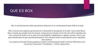 QUE ES BOX
Box es una herramienta online que permite almacenar en su versión gratuita hasta 5GB en la nube.
Box es una de esas empresas que promueven y desarrollan la navegación en la nube y han creado discos
duros virtuales que pueden tener las mismas ventajas de uno real pero en la web entre ella la reproducción,
vista, creación de archivos en la nube sin la necesidad de complementos o agentes externos, Esta es una
gran solución para los que necesitan permanecer en la web pero tienen la necesidad de crear o reproducir
estos archivos.
Los usuarios de Google Chrome podemos acceder a esta herramienta desde la Chrome Web Store en la
sección de Colecciones>>Estudiantes>> al final aparece Box
 