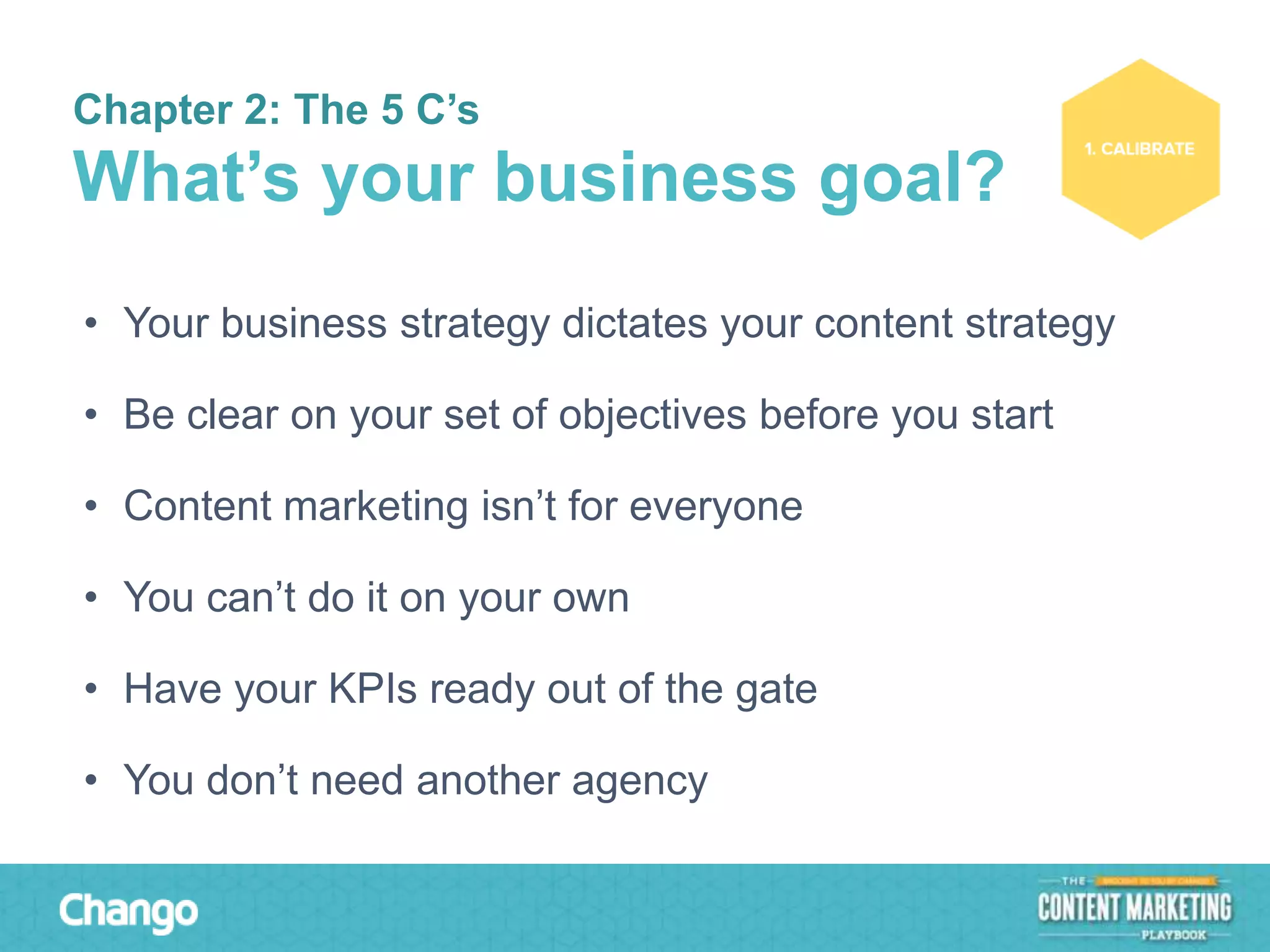Chapter 2: The 5 C’s

What’s your business goal?
• Your business strategy dictates your content strategy
• Be clear on your set of objectives before you start

• Content marketing isn’t for everyone
• You can’t do it on your own

• Have your KPIs ready out of the gate
• You don’t need another agency

 