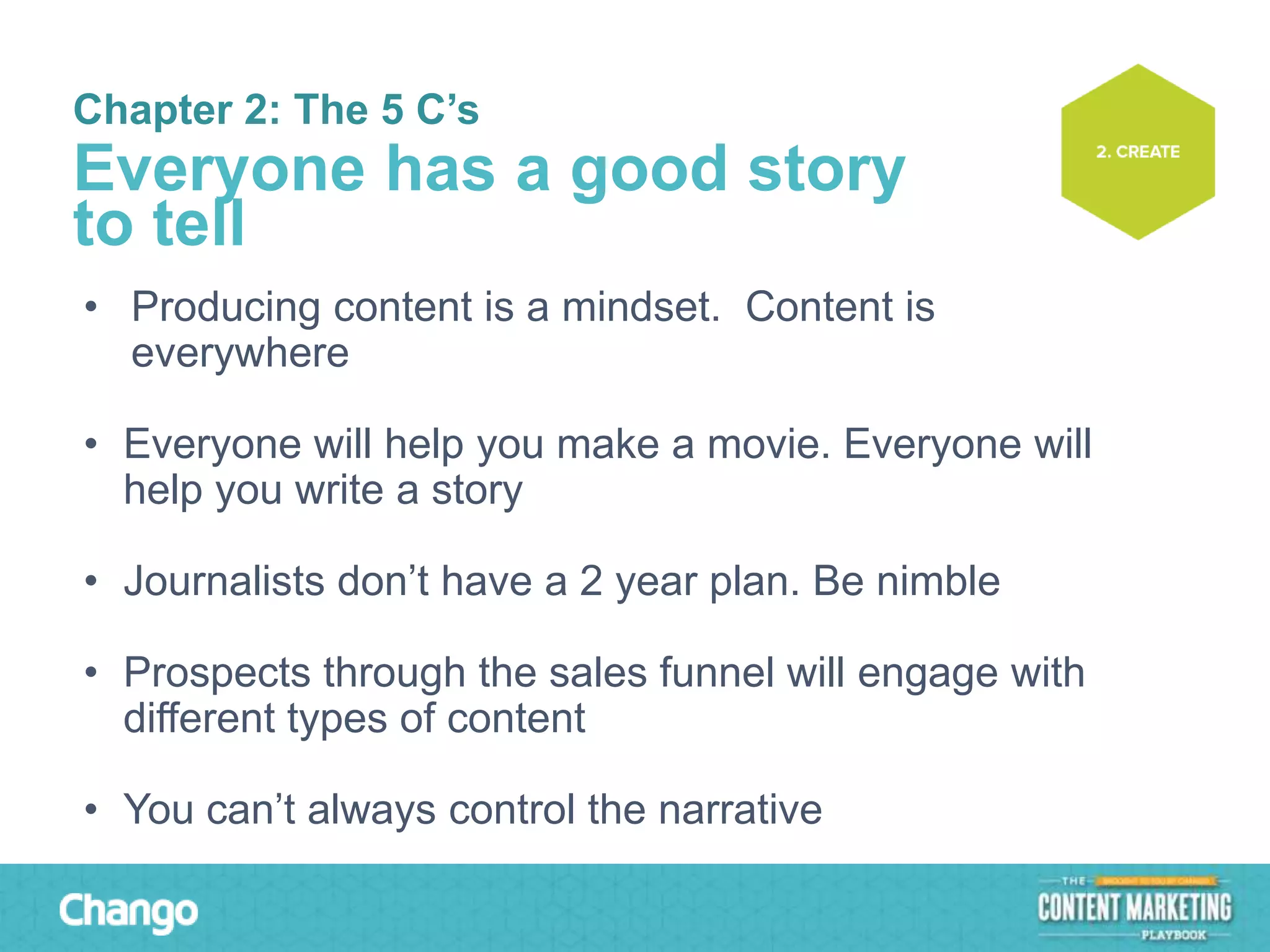 Chapter 2: The 5 C’s

Everyone has a good story
to tell
• Producing content is a mindset. Content is
everywhere
• Everyone will help you make a movie. Everyone will
help you write a story
• Journalists don’t have a 2 year plan. Be nimble
• Prospects through the sales funnel will engage with
different types of content
• You can’t always control the narrative

 