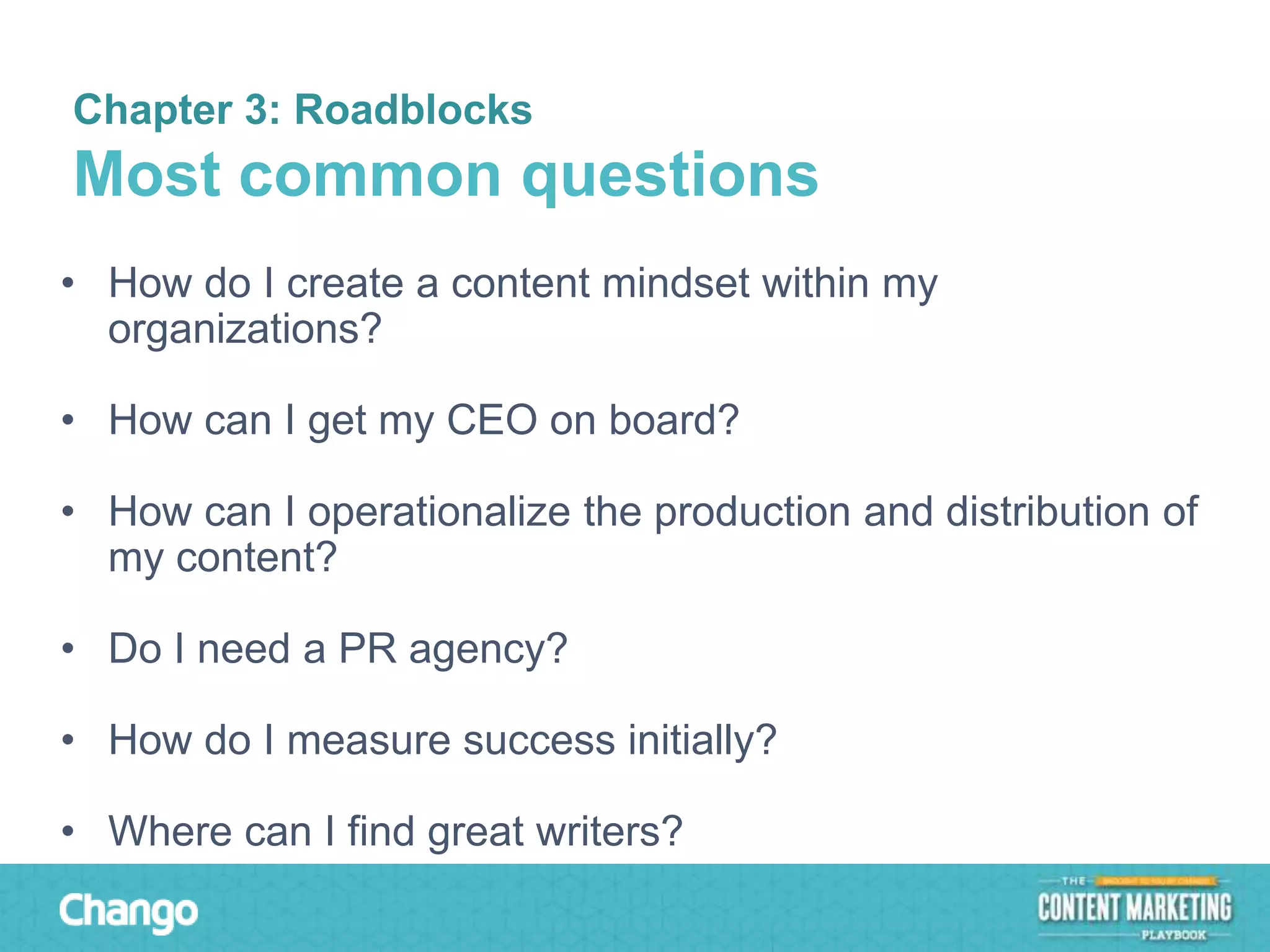 Chapter 3: Roadblocks

Most common questions
• How do I create a content mindset within my
organizations?
• How can I get my CEO on board?
• How can I operationalize the production and distribution of
my content?
• Do I need a PR agency?
• How do I measure success initially?
• Where can I find great writers?

 