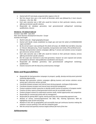 • Started with EST and slowly conquered other regions in the US
• My First closure here was in the month of December which was followed by 2 more closures
(revenues – 25k, 53k, 78K)
• Each sales executive was a SME who would be trained on their particular industry, services
offering and domain specific solutions
• Responsible for database generation, lead generation(cold calling/email marketing),
qualifications, closures
Worked at - ITC Infotech India Ltd
Duration: Sept 2008 – Sept 2010
Role: Senior Business Development Executive - Europe
Activities and Insight:
• My first sales job , Target geography (Europe)
• Started with Nordic slowly established my target geo and took the whole of SCANDANAVIAN
region and DACH
• By the end of 2 years I was working for the whole of Europe, UK, Middle East and Africa focusing
on Telecom, Manufacturing, Travel, hospitality, transportation and media, CPG and Retail sector
• Manage lead generation solution campaigns offering IT services and solutions across European
geo and across various verticals
• Each sales executive was a SME who would be trained on their particular industry, services
offering and domain specific solutions
• But the scope was restricted to only lead generation, however we were exposed and actively
participated at all levels lead qualification coordination and closures
• Responsible for database generation, lead generation(cold calling/email marketing),
qualifications
• Closed 2 accounts with the help of my onsite business manager
Roles and Responsibilities:
• Responsible for lead generation campaigns to prospect, qualify, develop and document potential
marketing opportunities
• Manage lead generation solution campaigns offering business and services solutions across
various geo’s and across various verticals.
• Coordinate between prospect and internal team during proposals, exchange of information.
• Coordinate between prospect and internal team during bid management
• Conduct analytical market researches to identify market traction of solutions in European market
• Creation of status reports of lead generated month wise for accountable verticals
• Conduct prospect research to understand customer needs, market opportunities and competition
• Responsible for commercials jointly with my management,
• Responsible for getting NDA’s signed, sharing work flow and corresponding approach note
• Worked on various contracts/agreements like MSA, PSA, Teaming Agreement, NDA etc
highlighting scope of work and pricing
• Worked on new start up geographies and successfully have got continuous business making the
initiative a success working in line with the companies goals
• Met the annual and quarterly revenue targets without fail most of the time
Achievements:
Page 3
 