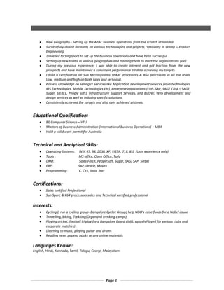 • New Geography - Setting up the APAC business operations from the scratch at IonIdea
• Successfully closed accounts on various technologies and projects, Speciality in selling – Product
Engineering.
• Travelled to Singapore to set up the business operations and have been successful
• Setting up new teams in various geographies and training them to meet the organizations goal
• During my previous experience, I was able to create interest and got traction from the new
prospects and have maintained a consistent performance till date achieving my targets
• I hold a certification on Sun Microsystems SPARC Processors & X64 processors in all the levels
Low, medium and high on both sales and technical.
• Possess knowledge on selling IT services like Application development services (Java technologies
MS Technologies, Mobile Technologies Etc), Enterprise applications (ERP- SAP, SAGE CRM – SAGE,
Sugar, SIEBEL, People soft), Infrastructure Support Services, and BI/DW, Web development and
design services as well as industry specific solutions.
• Consistently achieved the targets and also over achieved at times.
Educational Qualification:
• BE Computer Science – VTU
• Masters of Business Administration (International Business Operations) – MBA
• Hold a valid work permit for Australia
Technical and Analytical Skills:
• Operating Systems: WIN 97, 98, 2000, XP, VISTA, 7, 8, 8.1 (User experience only)
• Tools : MS office, Open Office, Tally
• CRM: Sales Force, PeopleSoft, Sugar, SAG, SAP, Siebel
• ERP: SAP, Oracle, Movex
• Programming: C, C++, Java, .Net
Certifications:
• Sales certified Professional
• Sun Sparc & X64 processors sales and Technical certified professional
Interests:
• Cycling (I run a cycling group- Bangalore Cyclist Group) help NGO’s raise funds for a Nobel cause
• Travelling, biking, Trekking(Organized trekking camps)
• Playing cricket, football ( I play for a Bangalore based club), squash(Played for various clubs and
corporate matches)
• Listening to music, playing guitar and drums
• Reading news papers, books or any online materials
Languages Known:
English, Hindi, Kannada, Tamil, Telugu, Coorgi, Malayalam
Page 4
 