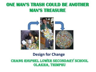 ONE MAN’S TRASH COULD BE ANOTHER
         MAN’S TREASURE




           Design for Change
 Chang Rigphel Lower Secondary School
            Olakha, Thimphu
 