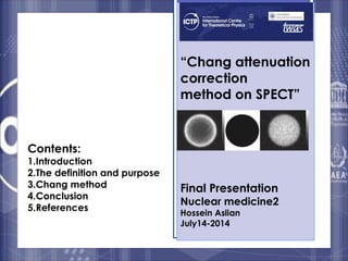 “Chang attenuation 
correction 
method on SPECT” 
Final Presentation 
Nuclear medicine2 
Hossein Aslian 
July14-2014 
Contents: 
1.Introduction 
2.The definition and purpose 
3.Chang method 
4.Conclusion 
5.References 
1 
 