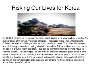 Risking Our Lives for Korea




By 2009, I completed my military service, which lasted for a year and ten months. As
the sergeant of the military service of Korea, I managed more than 70 Corporate
Officers, as well as fulfilling numerous military-related tasks. The photo illuminates
one of the major exercises during which I covered the fellow soldiers who are placed
on the foreground. From the back, I supported them by directing them to move to
specific places. I felt privileged, as this was an exercise that took place once in five
years – in terms of the duration, the exercise lasted for more than a month. In this
timeframe, I encountered and interacted with people whom I have not met before –
as one of the compensations for successfully completing this exercise, I received
about five days of vacation.
 