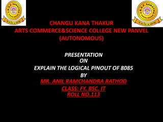 CHANGU KANA THAKUR
ARTS COMMERCE&SCIENCE COLLEGE NEW PANVEL
(AUTONOMOUS)
PRESENTATION
ON
EXPLAIN THE LOGICAL PINOUT OF 8085
BY
MR. ANIL RAMCHANDRA RATHOD
CLASS: FY. BSC. IT
ROLL NO.113
 