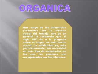 ORGANICA Que surge de las diferencias producidas por la división social del trabajo, que es en general la respuesta que el siglo XIX da a la pregunta sobre el origen de todo hecho social. La solidaridad es, más particularmente, por necesidad en este tipo de sociedades, en las que las pasiones son reemplazadas por los intereses.   
