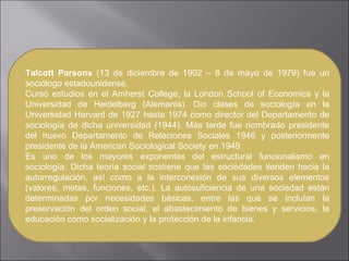 Talcott Parsons  (13 de diciembre de 1902 – 8 de mayo de 1979) fue un sociólogo estadounidense. Cursó estudios en el Amherst College, la London School of Economics y la Universidad de Heidelberg (Alemania). Dio clases de sociología en la Universidad Harvard de 1927 hasta 1974 como director del Departamento de sociología de dicha universidad (1944). Más tarde fue nombrado presidente del nuevo Departamento de Relaciones Sociales 1946 y posteriormente presidente de la American Sociological Society en 1949 Es uno de los mayores exponentes del estructural funcionalismo en sociología. Dicha teoría social sostiene que las sociedades tienden hacia la autorregulación, así como a la interconexión de sus diversos elementos (valores, metas, funciones, etc.). La autosuficiencia de una sociedad están determinadas por necesidades básicas, entre las que se incluían la preservación del orden social, el abastecimiento de bienes y servicios, la educación como socialización y la protección de la infancia. 