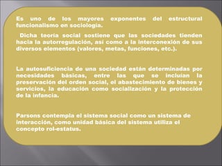 Es uno de los mayores exponentes del estructural funcionalismo en sociología. Dicha teoría social sostiene que las sociedades tienden hacia la autorregulación, así como a la interconexión de sus diversos elementos (valores, metas, funciones, etc.).  La autosuficiencia de una sociedad están determinadas por necesidades básicas, entre las que se incluían la preservación del orden social, el abastecimiento de bienes y servicios, la educación como socialización y la protección de la infancia. Parsons contempla el sistema social como un sistema de interacción, como unidad básica del sistema utiliza el concepto rol-estatus. 