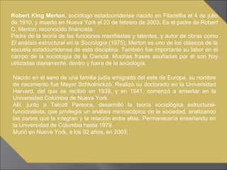 Robert King Merton , sociólogo estadounidense nacido en Filadelfia el 4 de julio de 1910, y muerto en Nueva York el 23 de febrero de 2003. Es el padre de Robert C. Merton, reconocido financista. Padre de la teoría de las funciones manifiestas y latentes, y autor de obras como  El análisis estructural en la Sociología  (1975), Merton es uno de los clásicos de la escuela estadounidense de esta disciplina. También fue importante su labor en el campo de la sociología de la Ciencia. Muchas frases acuñadas por él son hoy utilizadas diariamente, dentro y fuera de la sociología. Nacido en el seno de una familia judía emigrada del este de Europa, su nombre de nacimiento fue Meyer Schkolnickzó. Realizó su doctorado en la Universidad Harvard, del que se recibió en 1939, y en 1941, comenzó a enseñar en la Universidad Columbia de Nueva York. Allí, junto a Talcott Parsons, desarrolló la teoría sociológica estructural-funcionalista, que privilegia un análisis microscópico de la sociedad, analizando las partes que la integran y la relación entre ellas. Permanecería enseñando en la Universidad de Columbia hasta 1979. Murió en Nueva York, a los 92 años, en 2003. 