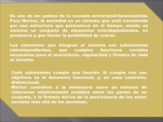 Es uno de los padres de la escuela estructural-funcionalista. Para Merton, la sociedad es un sistema que está constituido por una estructura que permanece en el tiempo, siendo un sistema un conjunto de elementos interdependientes, en prudencia y que tienen la posibilidad de crecer.  Los elementos que integran el sistema son subsistemas interdependientes, que cumplen funciones sociales necesarias para el movimiento, regularidad y firmeza de todo el sistema.  Cada subsistema cumple una función. Si cumple con sus objetivos se le denomina funcional, y, en caso contrario, disfuncional. Merton considera a la estructura como un sistema de relaciones relativamente estables entre las partes de un conjunto, y la firmeza deriva de la persistencia de los actos sociales más allá de las personas. 