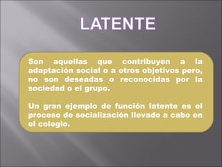 Son aquellas que contribuyen a la adaptación social o a otros objetivos pero, no son deseadas o reconocidas por la sociedad o el grupo. Un gran ejemplo de función latente es el proceso de socialización llevado a cabo en el colegio.  