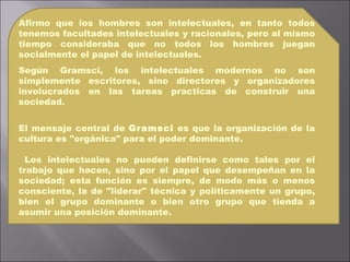 Afirmo que los hombres son intelectuales, en tanto todos tenemos facultades intelectuales y racionales, pero al mismo tiempo consideraba que no todos los hombres juegan socialmente el papel de intelectuales. Según Gramsci, los intelectuales modernos no son simplemente escritores, sino directores y organizadores involucrados en las tareas practicas de construir una sociedad. El mensaje central de  Gramsci  es que la organización de la cultura es "orgánica" para el poder dominante. Los intelectuales no pueden definirse como tales por el trabajo que hacen, sino por el papel que desempeñan en la sociedad; esta función es siempre, de modo más o menos consciente, la de "liderar" técnica y políticamente un grupo, bien el grupo dominante o bien otro grupo que tienda a asumir una posición dominante. 