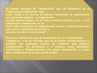 El primer ejemplo de "intelectual" que da  Gramsci  es el "empresario capitalista" que crea, "junto a sí mismo, al técnico industrial, al especialista en economía política, al organizador de una nueva cultura, de un nuevo sistema jurídico, etc. (...) El empresario representa ya un nivel más elevado de la organización social, caracterizado por una cierta capacidad gerencial y técnica (es decir, intelectual)". Esta es la definición que da  Gramsci  de los intelectuales "orgánicos" y de su función, que es al mismo tiempo técnica y política. Sin embargo, hemos de entender que muchos intelectuales "se presentan a sí mismos como entidades autónomas e independientes del grupo dominante", y creen que constituyen un grupo social propio 