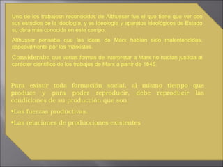Uno de los trabajosn reconocidos de Althusser fue el que tiene que ver con sus estudios de la ideología, y es Ideología  y  aparatos ideológicos   de   Estado su obra más conocida en este campo.  Althusser pensaba que las ideas de Marx habían sido malentendidas, especialmente por los marxistas.  Consideraba  que varias formas de interpretar a Marx no hacían justicia al carácter científico de los trabajos de Marx a partir de 1845.  Para existir toda formación social, al mismo tiempo que produce y para poder reproducir, debe reproducir las condiciones de su producción que son: Las fuerzas productivas.  Las relaciones de producciones existentes 