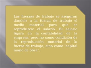 Las fuerzas de trabajo se aseguran dándole a la fuerza de trabajo el medio material para que se reproduzca: el salario. El salario figura en la  contabilidad de la empresa, pero no como condición de la reproducción material de la fuerza de trabajo, sino como "capital mano de obra".  