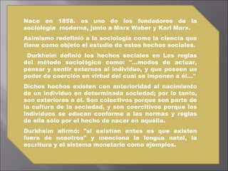 Nace en 1858. es uno de los fundadores de la sociología  moderna, junto a Marx Weber y Karl Marx. Asimismo redefinió a la sociología como la ciencia que tiene como objeto el estudio de estos hechos sociales. Durkheim definió los hechos sociales en Las reglas del método sociológico como: "...modos de actuar, pensar y sentir externos al individuo, y que poseen un poder de coerción en virtud del cual se imponen a él..." Dichos hechos existen con anterioridad al nacimiento de un individuo en determinada sociedad; por lo tanto, son exteriores a él. Son colectivos porque son parte de la cultura de la sociedad, y son coercitivos porque los individuos se educan conforme a las normas y reglas de ella sólo por el hecho de nacer en aquélla.  Durkheim afirmó: "si existían antes es que existen fuera de nosotros" y menciona la lengua natal, la escritura y el sistema monetario como ejemplos. 