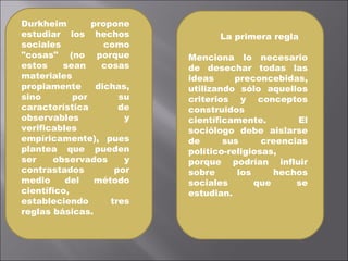 Durkheim propone estudiar los hechos sociales como "cosas" (no porque estos sean cosas materiales propiamente dichas, sino por su característica de observables y verificables empíricamente), pues plantea que pueden ser observados y contrastados por medio del método científico, estableciendo tres reglas básicas. La primera regla  Menciona lo necesario de desechar todas las ideas preconcebidas, utilizando sólo aquellos criterios y conceptos construidos científicamente. El sociólogo debe aislarse de sus creencias político-religiosas, porque podrían influir sobre los hechos sociales que se estudian. 