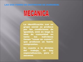 LAS DOS FORMS DE DISTINCION DE DURKHEIN: MECANICA La identificación con un grupo social se produce por las condiciones de igualdad, está en boga la idea de comunidad en tanto los individuos tienen "cosas en común", que producen un fuerte compromiso.  En cuanto a la división del trabajo, no hay especialización, pero sí ascenso. 