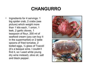 CHANGURRO Ingredients for 4 servings: 1 big spider crab, 2 crabs (see picture) which weight more than 1 kilo each, 1 onion, 1 leek, 2 garlic cloves, 1 teaspoon of flour, 200 ml of seafood cream (you can buy it in the supermarket) or 2 table spoons of fried tomatoe, 2 boiled eggs, ½ glass of Txacolí (it’s a basque wine. I couldn’t find it, so I used white young dry wine instead), olive oil, salt and black pepper.