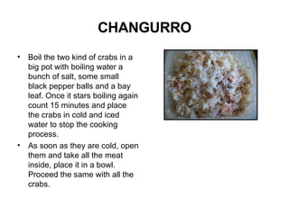 CHANGURRO Boil the two kind of crabs in a big pot with boiling water a bunch of salt, some small black pepper balls and a bay leaf. Once it stars boiling again count 15 minutes and place the crabs in cold and iced water to stop the cooking process. As soon as they are cold, open them and take all the meat inside, place it in a bowl. Proceed the same with all the crabs.