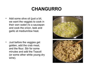 CHANGURRO Add some olive oil (just a bit, we want the veggies to cook in their own water) to a saucepan and cook the onion, leek and garlic at medium/low heat. Just before the veggies get golden, add the crab meat, and the flour. Stir for some minutes and add the Txacolí (or some other white young dry wine).