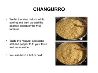 CHANGURRO We let the wine reduce while stirring and then we add the seafood cream or the fried tomatoe. Taste the mixture, add some salt and pepper to fit your taste and leave aside. You can have it hot or cold.