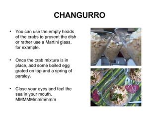 CHANGURRO You can use the empty heads of the crabs to present the dish or rather use a Martini glass, for example. Once the crab mixture is in place, add some boiled egg grated on top and a spring of parsley. Close your eyes and feel the sea in your mouth. MMMMMmmmmmm