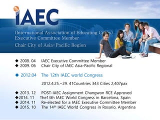 (International Association of Educating Cities)
Executive Committee Member
Chair City of Asia-Pacific Region
 2008. 04 IAEC Executive Committee Member
 2009. 06 Chair City of IAEC Asia-Pacific Regional
 2012.04 The 12th IAEC world Congress
2012.4.25.~29. 41Countries 343 Cities 2,407pax
 2013. 12 POST-IAEC Assignment Changwon RCE Approved
2014. 11 The13th IAEC World Congress in Barcelona, Spain
 2014. 11 Re-elected for a IAEC Executive Committee Member
 2015. 10 The 14th IAEC World Congress in Rosario, Argentina
 