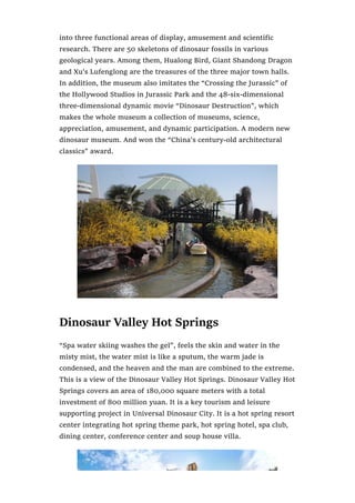 into three functional areas of display, amusement and scientific
research. There are 50 skeletons of dinosaur fossils in various
geological years. Among them, Hualong Bird, Giant Shandong Dragon
and Xu’s Lufenglong are the treasures of the three major town halls.
In addition, the museum also imitates the “Crossing the Jurassic” of
the Hollywood Studios in Jurassic Park and the 48-six-dimensional
three-dimensional dynamic movie “Dinosaur Destruction”, which
makes the whole museum a collection of museums, science,
appreciation, amusement, and dynamic participation. A modern new
dinosaur museum. And won the “China’s century-old architectural
classics” award.
Dinosaur Valley Hot Springs
“Spa water skiing washes the gel”, feels the skin and water in the
misty mist, the water mist is like a sputum, the warm jade is
condensed, and the heaven and the man are combined to the extreme.
This is a view of the Dinosaur Valley Hot Springs. Dinosaur Valley Hot
Springs covers an area of 180,000 square meters with a total
investment of 800 million yuan. It is a key tourism and leisure
supporting project in Universal Dinosaur City. It is a hot spring resort
center integrating hot spring theme park, hot spring hotel, spa club,
dining center, conference center and soup house villa.
 