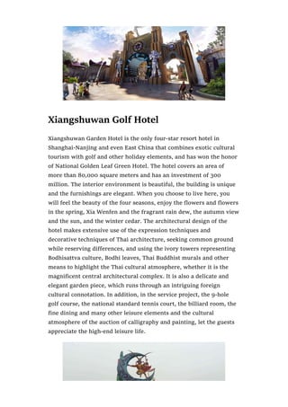 Xiangshuwan Golf Hotel
Xiangshuwan Garden Hotel is the only four-star resort hotel in
Shanghai-Nanjing and even East China that combines exotic cultural
tourism with golf and other holiday elements, and has won the honor
of National Golden Leaf Green Hotel. The hotel covers an area of
more than 80,000 square meters and has an investment of 300
million. The interior environment is beautiful, the building is unique
and the furnishings are elegant. When you choose to live here, you
will feel the beauty of the four seasons, enjoy the flowers and flowers
in the spring, Xia Wenfen and the fragrant rain dew, the autumn view
and the sun, and the winter cedar. The architectural design of the
hotel makes extensive use of the expression techniques and
decorative techniques of Thai architecture, seeking common ground
while reserving differences, and using the ivory towers representing
Bodhisattva culture, Bodhi leaves, Thai Buddhist murals and other
means to highlight the Thai cultural atmosphere, whether it is the
magnificent central architectural complex. It is also a delicate and
elegant garden piece, which runs through an intriguing foreign
cultural connotation. In addition, in the service project, the 9-hole
golf course, the national standard tennis court, the billiard room, the
fine dining and many other leisure elements and the cultural
atmosphere of the auction of calligraphy and painting, let the guests
appreciate the high-end leisure life.
 