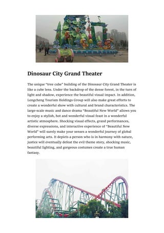 Dinosaur City Grand Theater
The unique “tree cube” building of the Dinosaur City Grand Theater is
like a cube lens. Under the backdrop of the dense forest, in the turn of
light and shadow, experience the beautiful visual impact. In addition,
Longcheng Tourism Holdings Group will also make great efforts to
create a wonderful show with cultural and brand characteristics. The
large-scale music and dance drama “Beautiful New World” allows you
to enjoy a stylish, hot and wonderful visual feast in a wonderful
artistic atmosphere. Shocking visual effects, grand performances,
diverse expressions, and interactive experience of “Beautiful New
World” will surely make your senses a wonderful journey of global
performing arts. It depicts a person who is in harmony with nature,
justice will eventually defeat the evil theme story, shocking music,
beautiful lighting, and gorgeous costumes create a true human
fantasy.
 